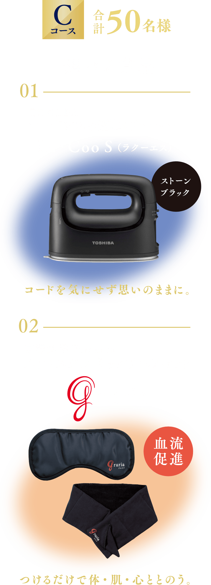 Cコース「選べる賞品 01:TOSHIBA コードレス衣類スチーマー La・Coo S（ラクーエス） 02: 東海光学Presents  アイマスク＆ネックリペアセット Gruria」 合計50名様 