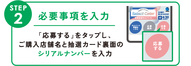 STEP2:必要事項を入力   「応募する」をタップし、ご購入店舗名と抽選カード裏面のシリアルナンバーを入力