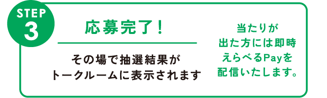 STEP3:応募完了！ その場で抽選結果がトークルームに表示されます 当たりが出た方には即時えらべるPayを配信いたします。